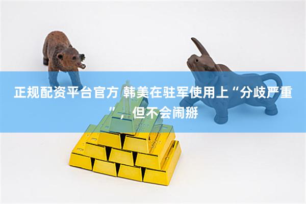 正规配资平台官方 韩美在驻军使用上“分歧严重”，但不会闹掰