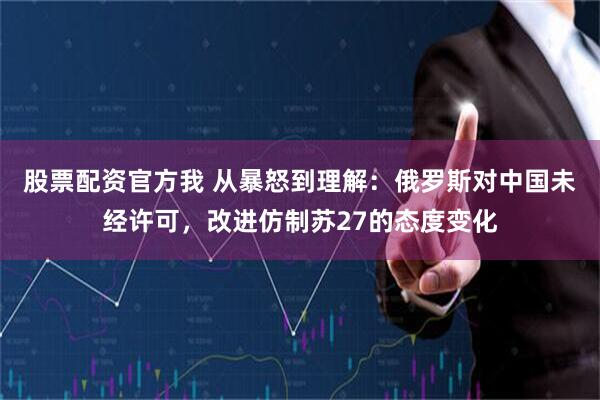 股票配资官方我 从暴怒到理解：俄罗斯对中国未经许可，改进仿制苏27的态度变化