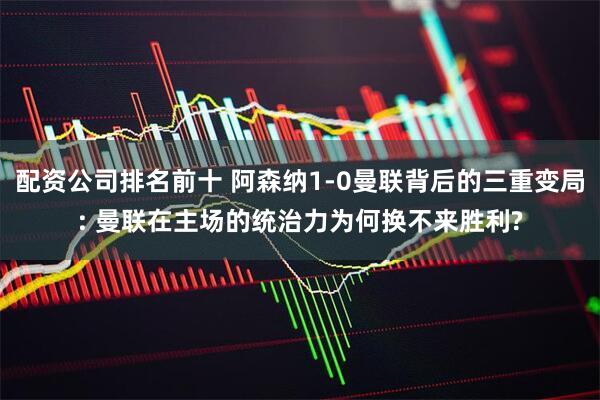 配资公司排名前十 阿森纳1-0曼联背后的三重变局: 曼联在主场的统治力为何换不来胜利?