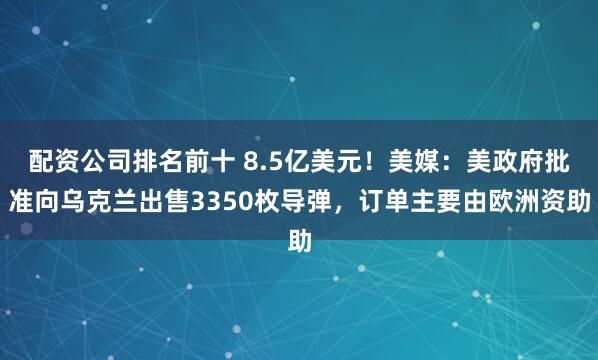 配资公司排名前十 8.5亿美元！美媒：美政府批准向乌克兰出售3350枚导弹，订单主要由欧洲资助