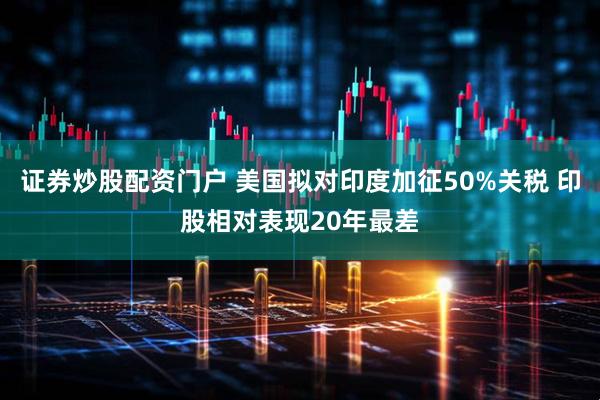 证券炒股配资门户 美国拟对印度加征50%关税 印股相对表现20年最差