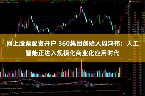 网上股票配资开户 360集团创始人周鸿祎：人工智能正进入规模化商业化应用时代
