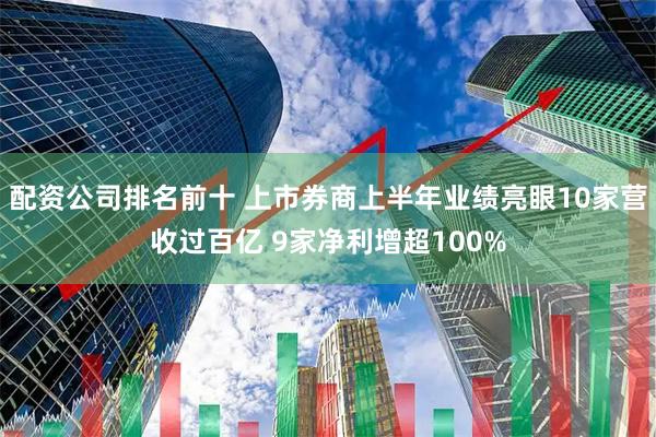 配资公司排名前十 上市券商上半年业绩亮眼10家营收过百亿 9家净利增超100%