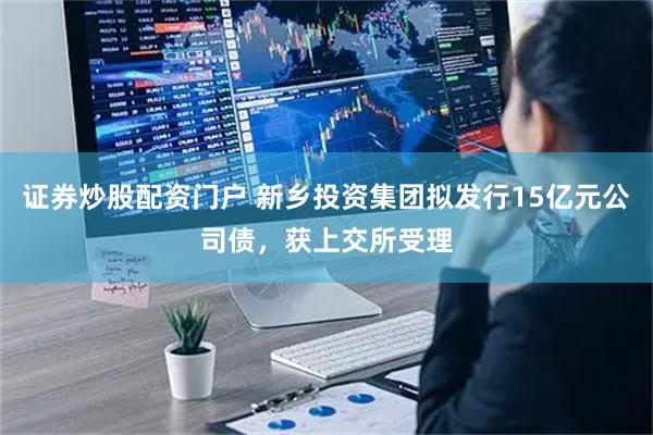 证券炒股配资门户 新乡投资集团拟发行15亿元公司债，获上交所受理