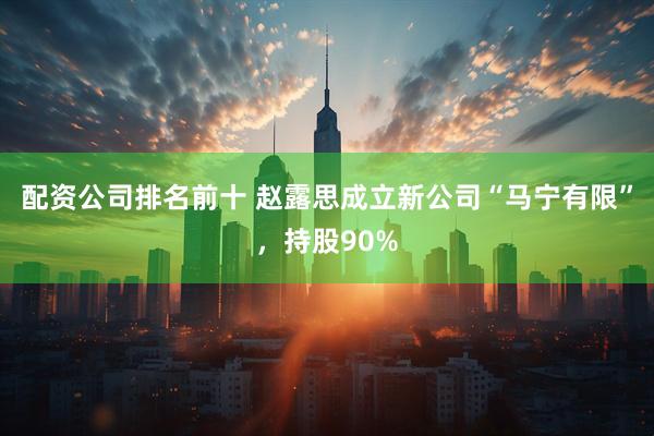 配资公司排名前十 赵露思成立新公司“马宁有限”，持股90%