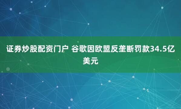 证券炒股配资门户 谷歌因欧盟反垄断罚款34.5亿美元