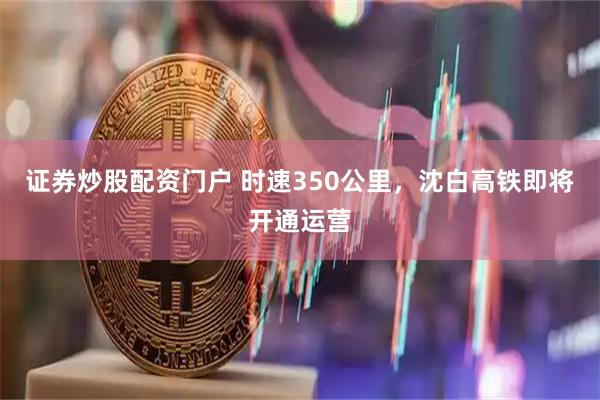 证券炒股配资门户 时速350公里，沈白高铁即将开通运营