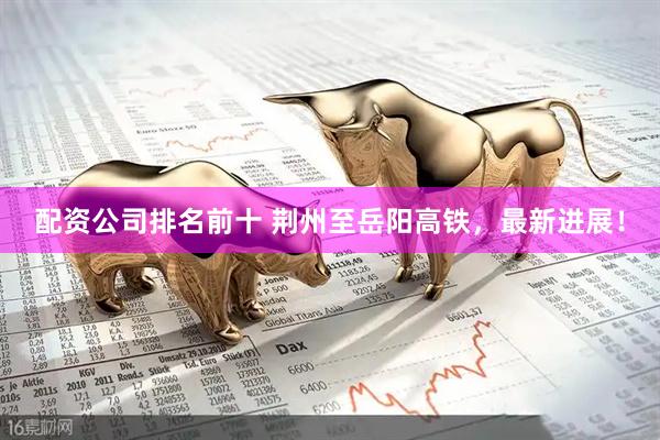 配资公司排名前十 荆州至岳阳高铁，最新进展！