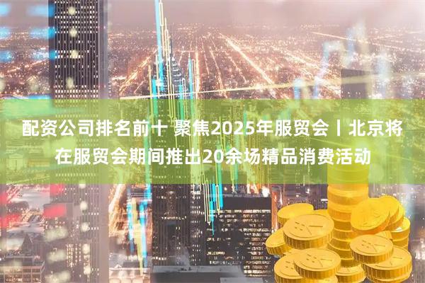 配资公司排名前十 聚焦2025年服贸会丨北京将在服贸会期间推出20余场精品消费活动