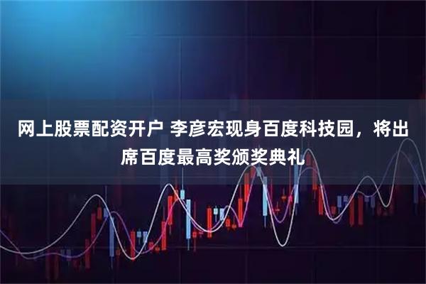 网上股票配资开户 李彦宏现身百度科技园，将出席百度最高奖颁奖典礼