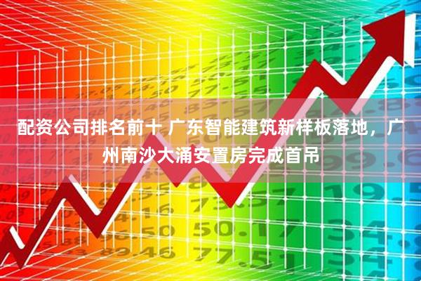 配资公司排名前十 广东智能建筑新样板落地，广州南沙大涌安置房完成首吊