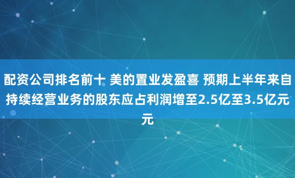 配资公司排名前十 美的置业发盈喜 预期上半年来自持续经营业务的股东应占利润增至2.5亿至3.5亿元