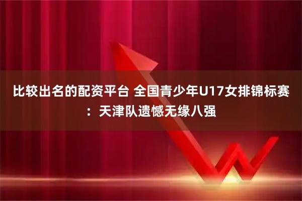比较出名的配资平台 全国青少年U17女排锦标赛：天津队遗憾无缘八强