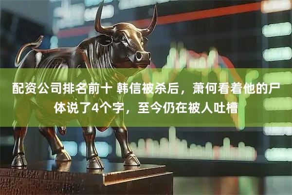 配资公司排名前十 韩信被杀后，萧何看着他的尸体说了4个字，至今仍在被人吐槽