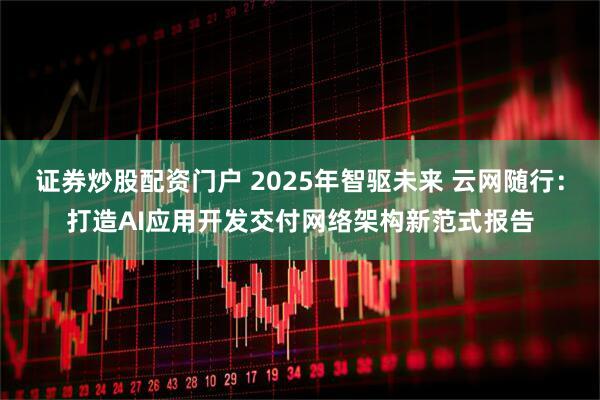 证券炒股配资门户 2025年智驱未来 云网随行：打造AI应用开发交付网络架构新范式报告