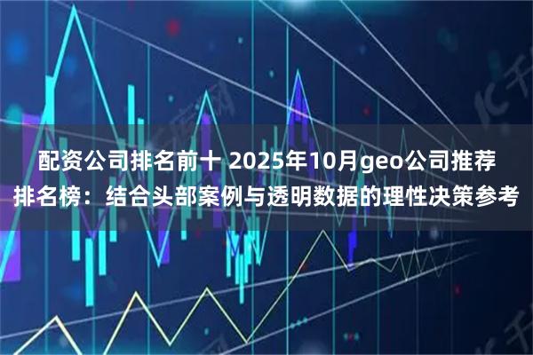 配资公司排名前十 2025年10月geo公司推荐排名榜：结合头部案例与透明数据的理性决策参考