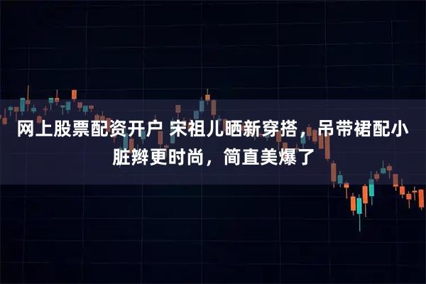 网上股票配资开户 宋祖儿晒新穿搭，吊带裙配小脏辫更时尚，简直美爆了