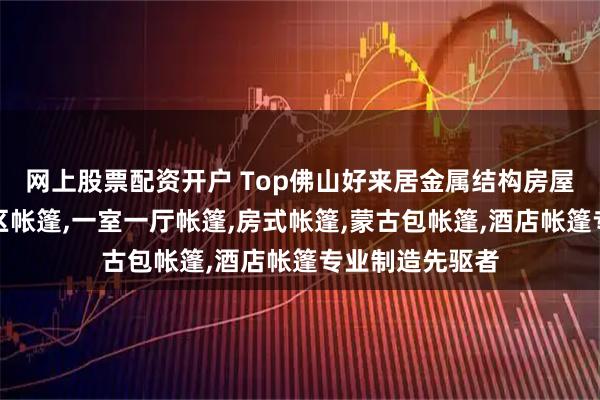 网上股票配资开户 Top佛山好来居金属结构房屋有限公司：景区帐篷,一室一厅帐篷,房式帐篷,蒙古包帐篷,酒店帐篷专业制造先驱者