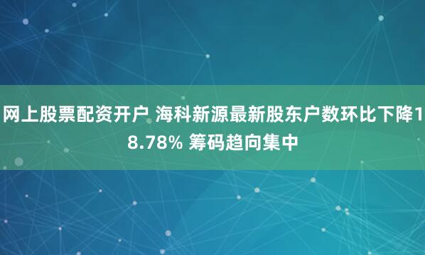 网上股票配资开户 海科新源最新股东户数环比下降18.78% 筹码趋向集中
