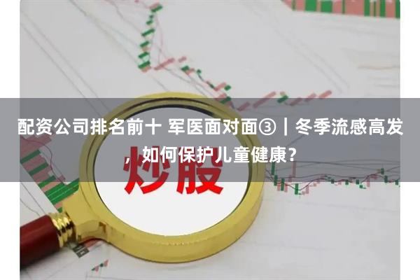 配资公司排名前十 军医面对面③｜冬季流感高发，如何保护儿童健康？