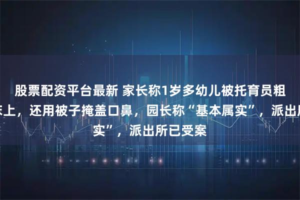 股票配资平台最新 家长称1岁多幼儿被托育员粗暴摔到床上，还用被子掩盖口鼻，园长称“基本属实”，派出所已受案