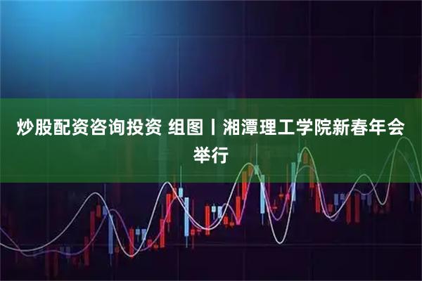 炒股配资咨询投资 组图丨湘潭理工学院新春年会举行