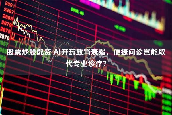 股票炒股配资 AI开药致肾衰竭，便捷问诊岂能取代专业诊疗？