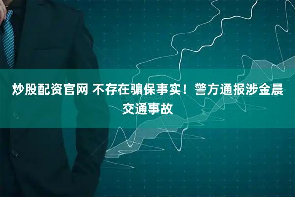 炒股配资官网 不存在骗保事实！警方通报涉金晨交通事故