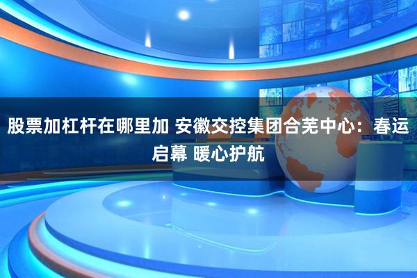 股票加杠杆在哪里加 安徽交控集团合芜中心：春运启幕 暖心护航