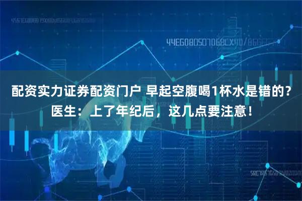 配资实力证券配资门户 早起空腹喝1杯水是错的？医生：上了年纪后，这几点要注意！
