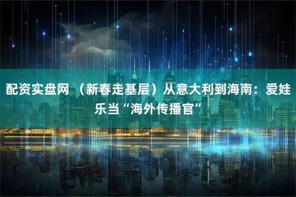 配资实盘网 （新春走基层）从意大利到海南：爱娃乐当“海外传播官”