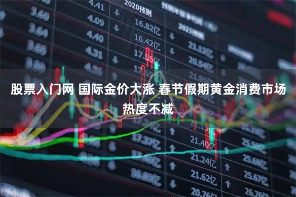 股票入门网 国际金价大涨 春节假期黄金消费市场热度不减