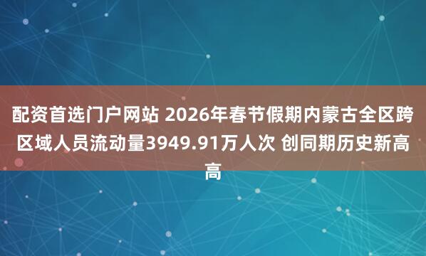 配资首选门户网站 2026年春节假期内蒙古全区跨区域人员流动量3949.91万人次 创同期历史新高