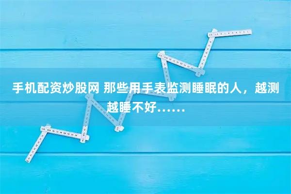手机配资炒股网 那些用手表监测睡眠的人，越测越睡不好……