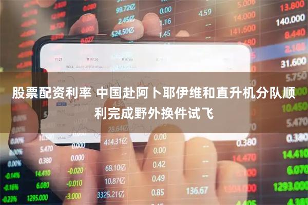 股票配资利率 中国赴阿卜耶伊维和直升机分队顺利完成野外换件试飞
