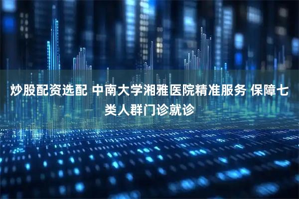 炒股配资选配 中南大学湘雅医院精准服务 保障七类人群门诊就诊