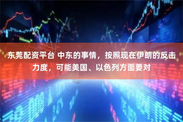 东莞配资平台 中东的事情，按照现在伊朗的反击力度，可能美国、以色列方面要对