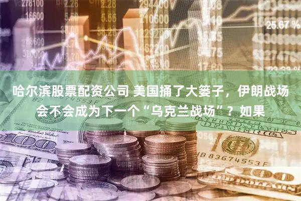哈尔滨股票配资公司 美国捅了大篓子，伊朗战场会不会成为下一个“乌克兰战场”？如果