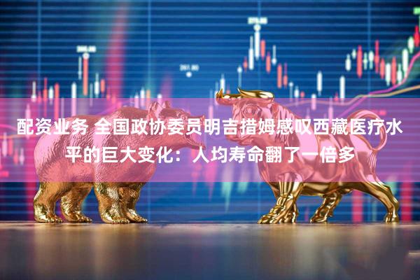 配资业务 全国政协委员明吉措姆感叹西藏医疗水平的巨大变化：人均寿命翻了一倍多