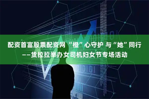 配资首富股票配资网 “橙”心守护 与“她”同行——货拉拉举办女司机妇女节专场活动
