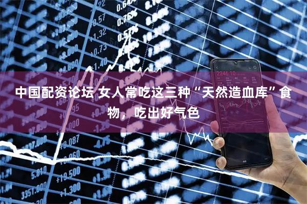 中国配资论坛 女人常吃这三种“天然造血库”食物，吃出好气色