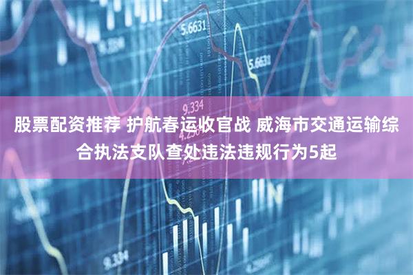 股票配资推荐 护航春运收官战 威海市交通运输综合执法支队查处违法违规行为5起