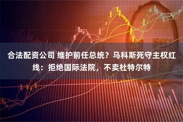 合法配资公司 维护前任总统？马科斯死守主权红线：拒绝国际法院，不卖杜特尔特