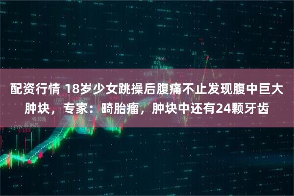 配资行情 18岁少女跳操后腹痛不止发现腹中巨大肿块，专家：畸胎瘤，肿块中还有24颗牙齿