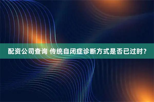 配资公司查询 传统自闭症诊断方式是否已过时？