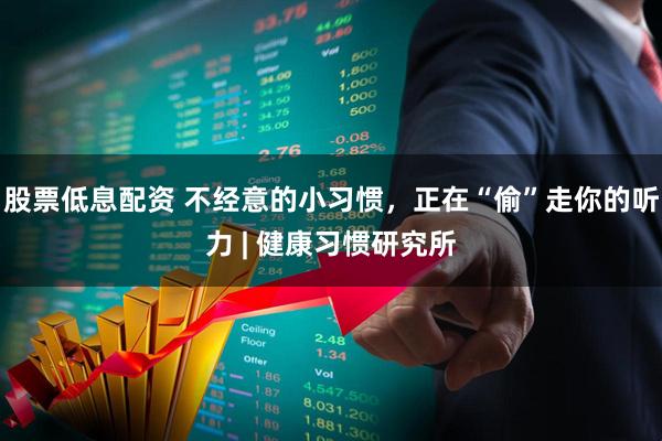股票低息配资 不经意的小习惯，正在“偷”走你的听力 | 健康习惯研究所