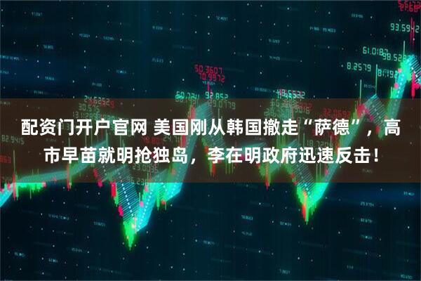 配资门开户官网 美国刚从韩国撤走“萨德”，高市早苗就明抢独岛，李在明政府迅速反击！
