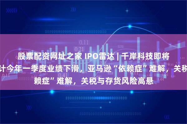 股票配资网址之家 IPO雷达 | 千岸科技即将北交所上会：预计今年一季度业绩下滑，亚马逊“依赖症”难解，关税与存货风险高悬