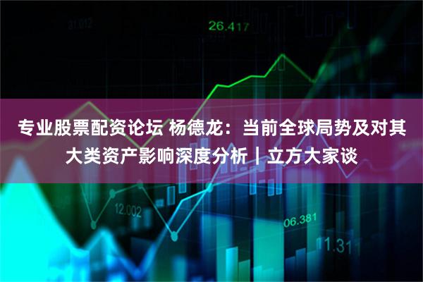 专业股票配资论坛 杨德龙：当前全球局势及对其大类资产影响深度分析｜立方大家谈