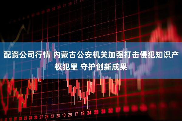配资公司行情 内蒙古公安机关加强打击侵犯知识产权犯罪 守护创新成果